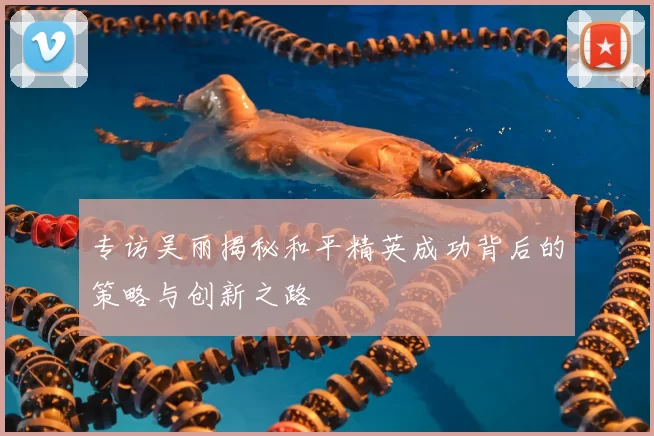 专访吴丽揭秘和平精英成功背后的策略与创新之路