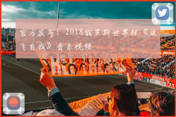 官方发布！2018俄罗斯世界杯《放飞自我》音乐视频