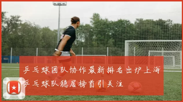 乒乓球团队协作最新排名出炉上海乒乓球队稳居榜首引关注