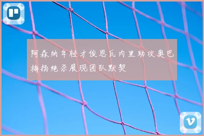 阿森纳年轻才俊恩瓦内里助攻奥巴梅扬绝杀展现团队默契