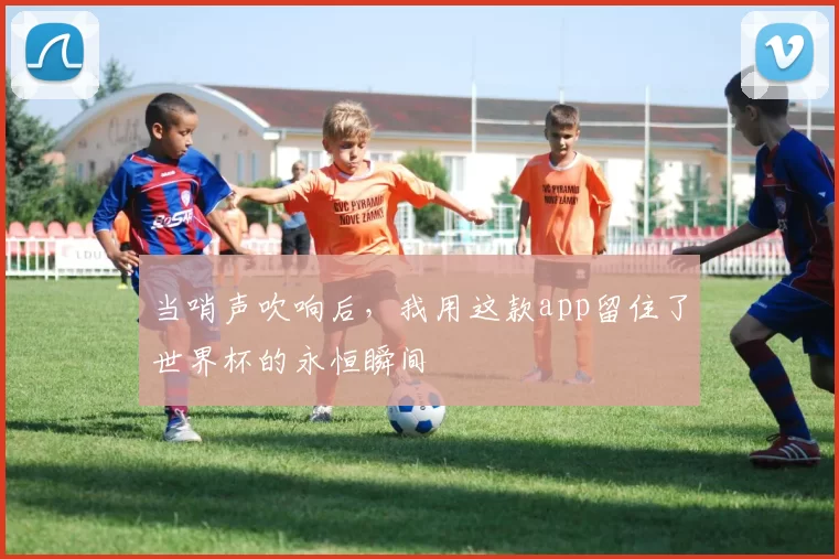 当哨声吹响后，我用这款app留住了世界杯的永恒瞬间