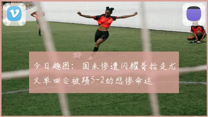 今日趣图：国米惨遭闪耀哥抬走尤文单回合被踢5-2的悲惨命运