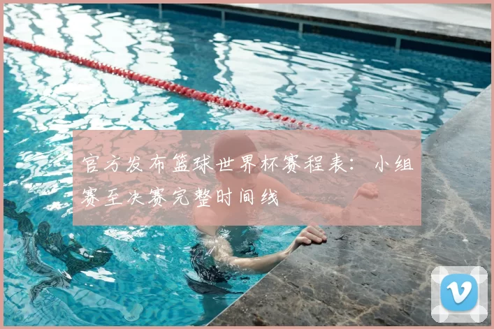 官方发布篮球世界杯赛程表：小组赛至决赛完整时间线