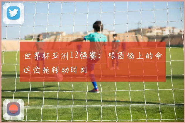 世界杯亚洲12强赛:绿茵场上的命运齿轮转动时刻