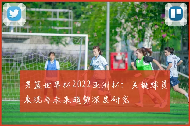 男篮世界杯2022亚洲杯:关键球员表现与未来趋势深度研究