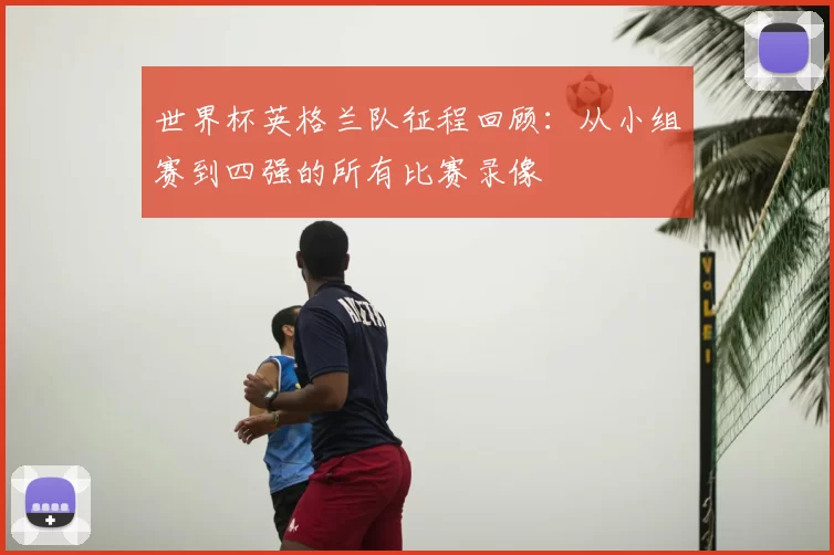 世界杯英格兰队征程回顾:从小组赛到四强的所有比赛录像