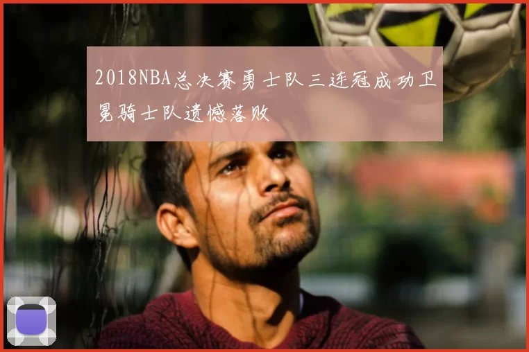 2018NBA总决赛勇士队三连冠成功卫冕骑士队遗憾落败