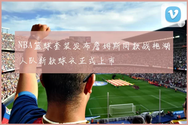 NBA篮球套装发布詹姆斯同款战袍湖人队新款球衣正式上市
