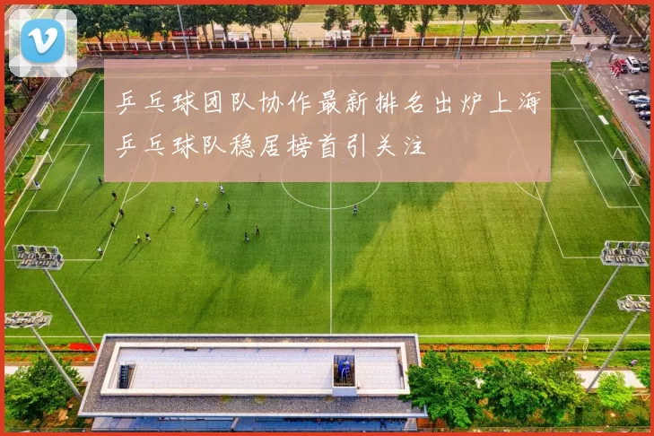 乒乓球团队协作最新排名出炉上海乒乓球队稳居榜首引关注