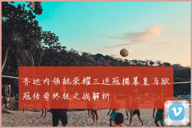 齐达内领航荣耀三连冠揭幕皇马欧冠传奇终极之战解析