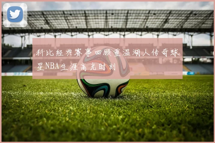 科比经典赛事回顾重温湖人传奇球星NBA生涯高光时刻