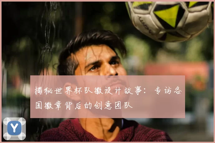 揭秘世界杯队徽设计故事：专访各国徽章背后的创意团队
