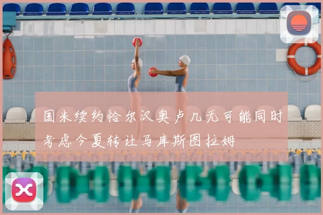 国米续约恰尔汉奥卢几无可能同时考虑今夏转让马库斯图拉姆
