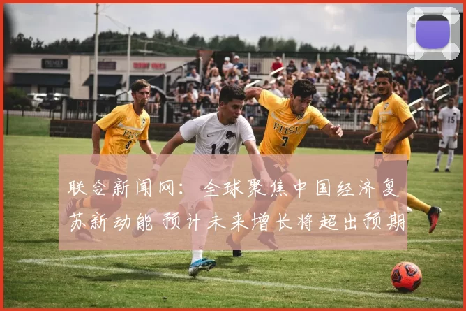 联合新闻网：全球聚焦中国经济复苏新动能 预计未来增长将超出预期