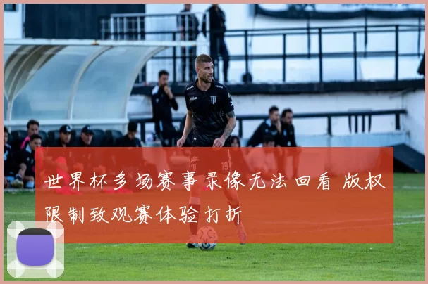 世界杯多场赛事录像无法回看 版权限制致观赛体验打折