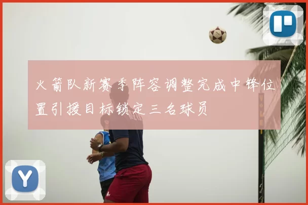 火箭队新赛季阵容调整完成中锋位置引援目标锁定三名球员