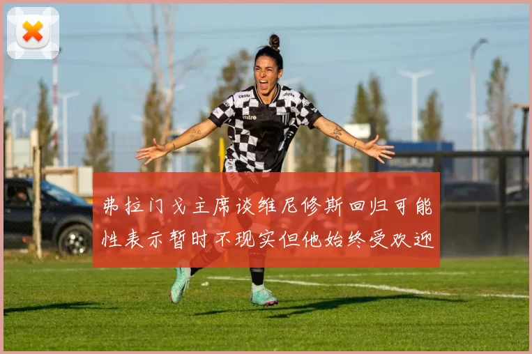 弗拉门戈主席谈维尼修斯回归可能性表示暂时不现实但他始终受欢迎