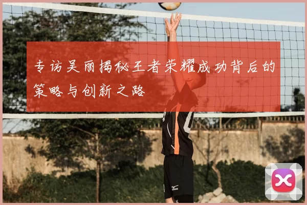 专访吴丽揭秘王者荣耀成功背后的策略与创新之路