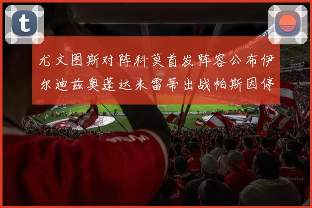 尤文图斯对阵科莫首发阵容公布伊尔迪兹奥蓬达米雷蒂出战帕斯因停赛缺席