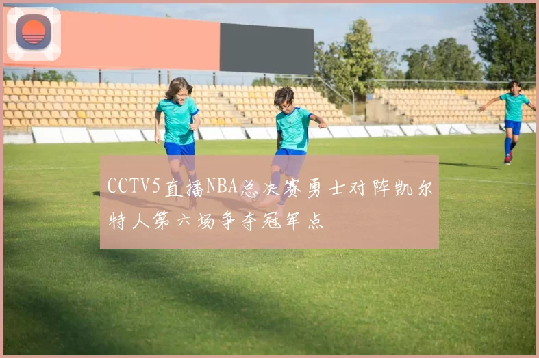 CCTV5直播NBA总决赛勇士对阵凯尔特人第六场争夺冠军点