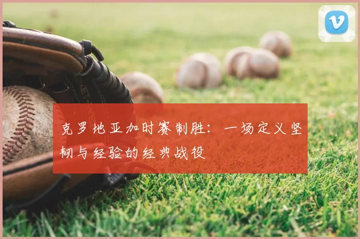 克罗地亚加时赛制胜:一场定义坚韧与经验的经典战役