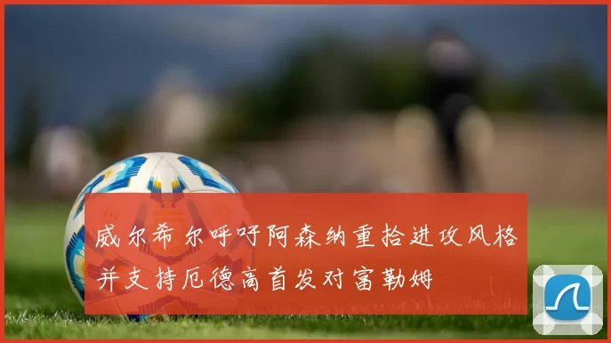 威尔希尔呼吁阿森纳重拾进攻风格并支持厄德高首发对富勒姆