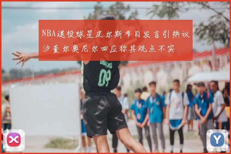 NBA退役球星皮尔斯节目发言引热议沙奎尔奥尼尔回应称其观点不实