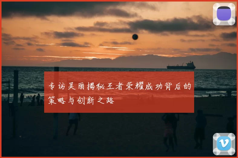 专访吴丽揭秘王者荣耀成功背后的策略与创新之路