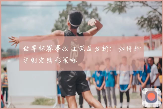 世界杯赛事投注深度分析：如何科学制定购彩策略