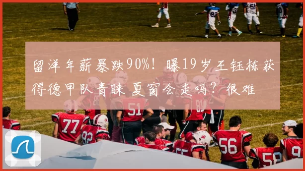 留洋年薪暴跌90%!曝19岁王钰栋获得德甲队青睐 夏窗会走吗?很难