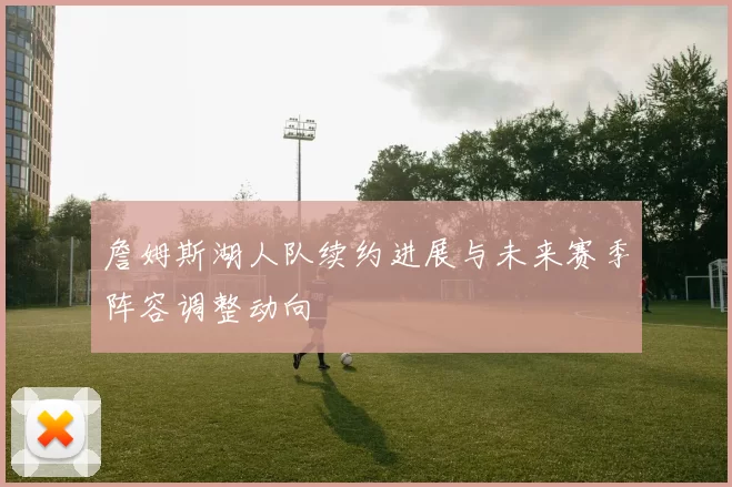詹姆斯湖人队续约进展与未来赛季阵容调整动向