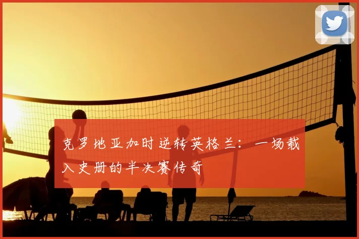 克罗地亚加时逆转英格兰：一场载入史册的半决赛传奇
