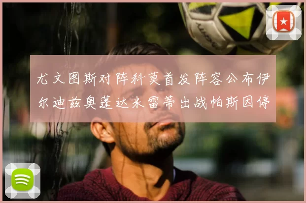 尤文图斯对阵科莫首发阵容公布伊尔迪兹奥蓬达米雷蒂出战帕斯因停赛缺席