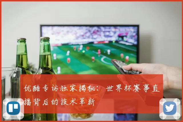 优酷专访独家揭秘：世界杯赛事直播背后的技术革新