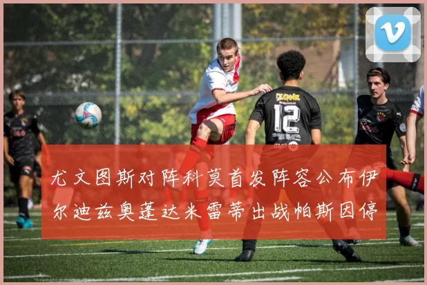 尤文图斯对阵科莫首发阵容公布伊尔迪兹奥蓬达米雷蒂出战帕斯因停赛缺席