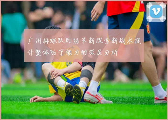 广州排球队盯防革新探索新战术提升整体防守能力的深度分析