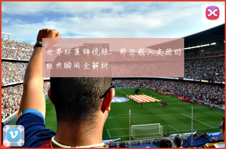 世界杯集锦视频:那些载入史册的经典瞬间全解析