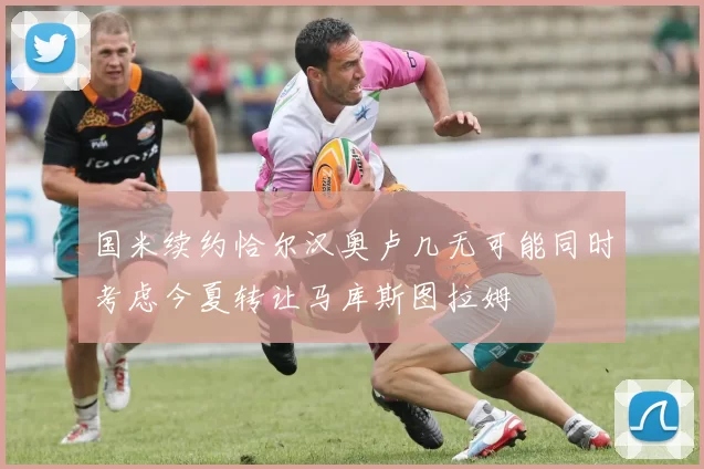 国米续约恰尔汉奥卢几无可能同时考虑今夏转让马库斯图拉姆