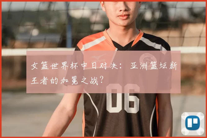 女篮世界杯中日对决：亚洲篮坛新王者的加冕之战？
