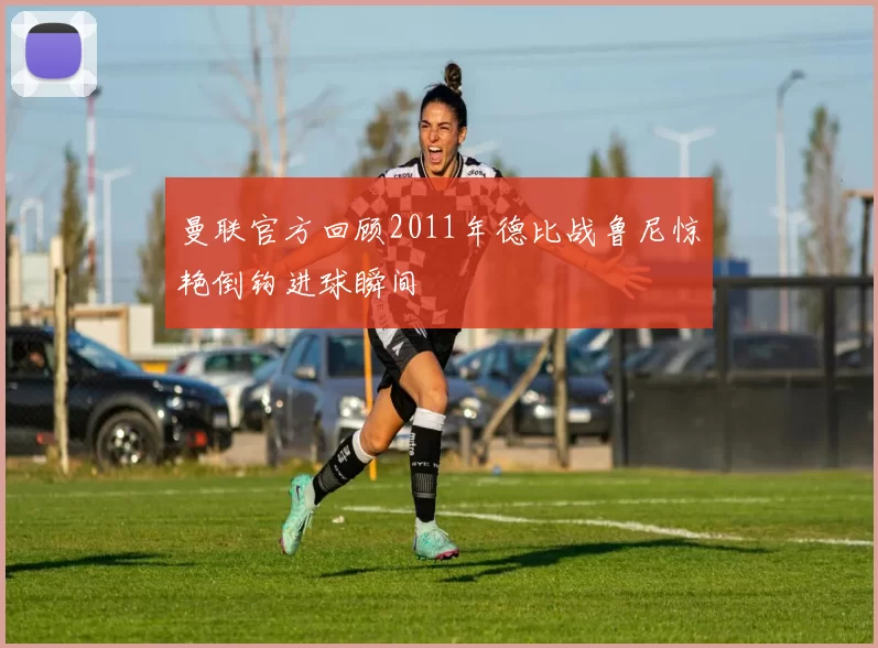 曼联官方回顾2011年德比战鲁尼惊艳倒钩进球瞬间