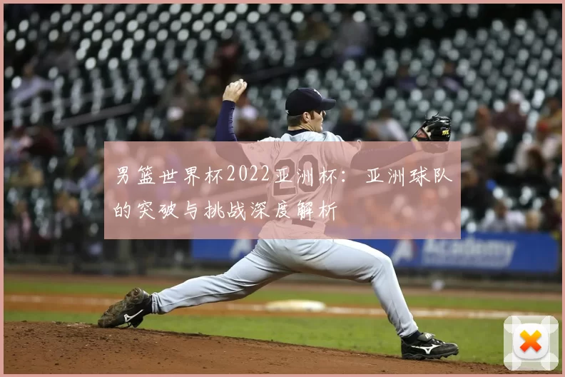 男篮世界杯2022亚洲杯:亚洲球队的突破与挑战深度解析