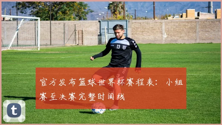 官方发布篮球世界杯赛程表：小组赛至决赛完整时间线