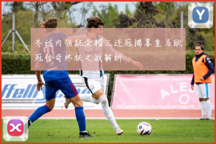 齐达内领航荣耀三连冠揭幕皇马欧冠传奇终极之战解析