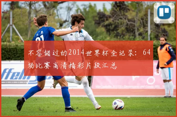 不容错过的2014世界杯全记录：64场比赛高清精彩片段汇总
