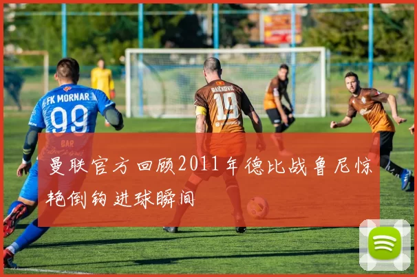 曼联官方回顾2011年德比战鲁尼惊艳倒钩进球瞬间