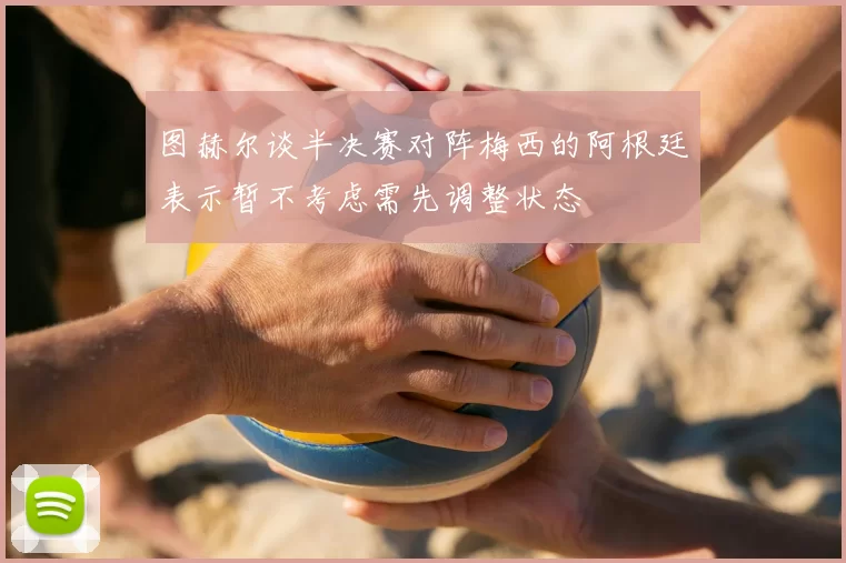 图赫尔谈半决赛对阵梅西的阿根廷表示暂不考虑需先调整状态