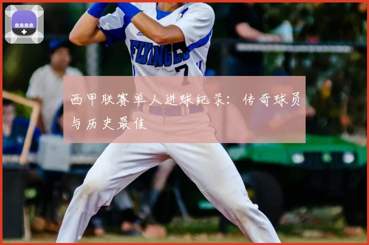 西甲联赛单人进球纪录：传奇球员与历史最佳