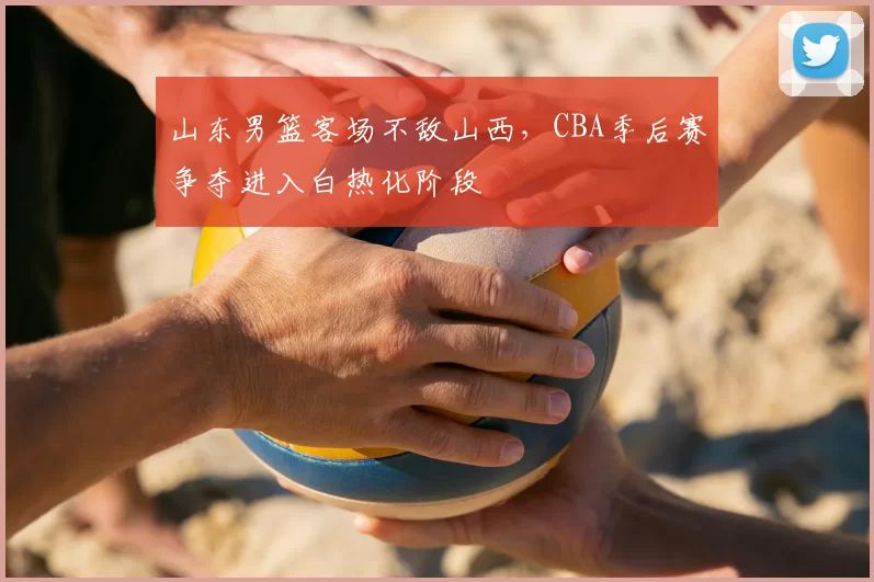 山东男篮客场不敌山西，CBA季后赛争夺进入白热化阶段