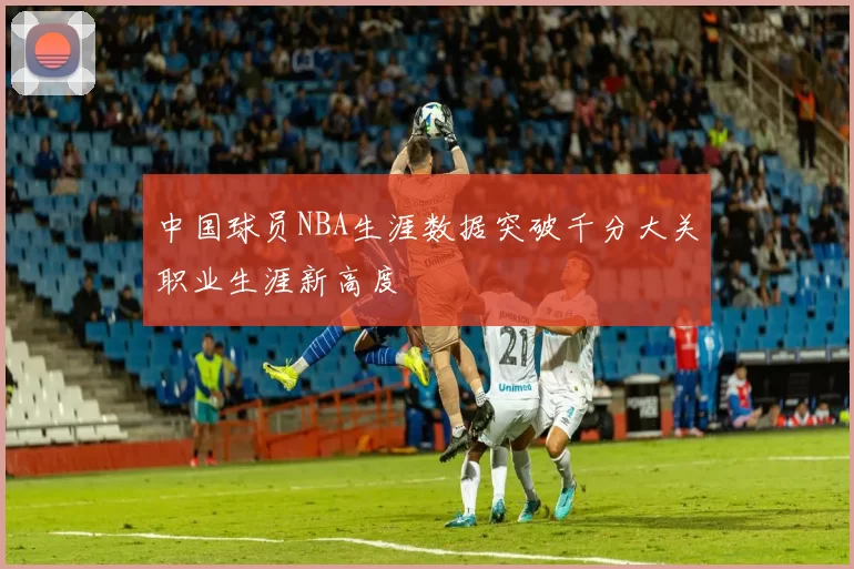 中国球员NBA生涯数据突破千分大关职业生涯新高度