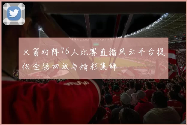 火箭对阵76人比赛直播风云平台提供全场回放与精彩集锦